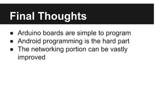 Final Thoughts 
● Arduino boards are simple to program 
● Android programming is the hard part 
● The networking portion can be vastly 
improved 
 