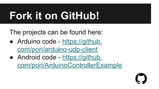Useful Resources 
● Arduino website for downloads and tutorials - http://arduino.cc/ 
● Android development (choose one): 
o Android Developer Tools - http://developer.android.com/sdk/index.html 
o Android Studio - https://developer.android.com/sdk/installing/studio.html 
● Android source code - https://github.com/pori/ArduinoControllerExample 
● Arduino source code - https://github.com/pori/arduino-udp-client 

