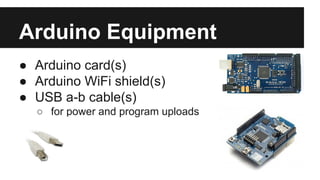 Arduino Equipment 
● Arduino card(s) 
● Arduino WiFi shield(s) 
● USB a-b cable(s) 
o for power and program uploads 
 