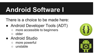 Android Software I 
There is a choice to be made here: 
● Android Developer Tools (ADT) 
o more accessible to beginners 
o older 
● Android Studio 
o more powerful 
o unstable 
 