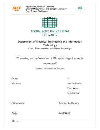 TechnischeUniversität Chemnitz
Chair of Measurement and Sensor Technology
Prof. Dr.-Ing. OlfaKanoun
1 | P a g e
Department of Electrical Engineering and Information
Technology
Chair of Measurement and Sensor Technology
“Controlling and optimization of 3D optical stage for precise
movement”
Project Lab Embedded Systems
Group: 13
Members: AvadhutKhade
Vinay Venu
Yash Inaniya
Supervisor: Ammar Al-Hamry
Date: 24/6/2017
 