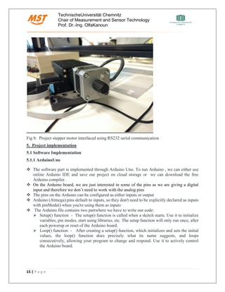 TechnischeUniversität Chemnitz
Chair of Measurement and Sensor Technology
Prof. Dr.-Ing. OlfaKanoun
15 | P a g e
Fig 8: Project stepper motor interfaced using RS232 serial communication
5. Project implementation
5.1 Software Implementation
5.1.1 ArduinoUno
❖ The software part is implemented through Arduino Uno. To run Arduino , we can either use
online Arduino IDE and save our project on cloud storage or we can download the free
Arduino compiler .
❖ On the Arduino board, we are just interested in some of the pins as we are giving a digital
input and therefore we don’t need to work with the analog pins
❖ The pins on the Arduino can be configured as either inputs or output
❖ Arduino (Atmega) pins default to inputs, so they don't need to be explicitly declared as inputs
with pinMode() when you're using them as inputs
❖ The Arduino file contains two partwhere we have to write our code:
➢ Setup() function - The setup() function is called when a sketch starts. Use it to initialize
variables, pin modes, start using libraries, etc. The setup function will only run once, after
each powerup or reset of the Arduino board.
➢ Loop() function - After creating a setup() function, which initializes and sets the initial
values, the loop() function does precisely what its name suggests, and loops
consecutively, allowing your program to change and respond. Use it to actively control
the Arduino board.
 