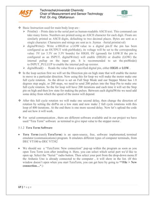 TechnischeUniversität Chemnitz
Chair of Measurement and Sensor Technology
Prof. Dr.-Ing. OlfaKanoun
17 | P a g e
❖ Basic Instruction used for main body loop are :
➢ Println() - Prints data to the serial port as human-readable ASCII text. This command can
take many forms. Numbers are printed using an ASCII character for each digit. Floats are
similarly printed as ASCII digits, defaulting to two decimal places. Bytes are sent as a
single character. Characters and strings are sent as is .Syntax -Serial.printin(val)
➢ digitalWrite()- Write a HIGH or a LOW value to a digital pin.If the pin has been
configured as an OUTPUT with pinMode(), its voltage will be set to the corresponding
value: 5V (or 3.3V on 3.3V boards) for HIGH, 0V (ground) for LOW.If the pin is
configured as an INPUT, digitalWrite() will enable (HIGH) or disable (LOW) the
internal pullup on the input pin. It is recommended to set the pinMode()
to INPUT_PULLUP to enable the internal pull-up resistor.
➢ digitalRead() - Reads the value from a specified digital pin, either HIGH or LOW .
❖ In the loop section first we will set the Direction pin on high state that will enable the motor
to move in a particular direction. Now using this for loop we will make the motor make one
full cycle rotation. As the driver is set on Full Step Mode and our Stepper Motor has 1.8
degrees step angle, or 200 steps, we need to send 200 pulses into the Step Pin to make one
full cycle rotation. So the for loop will have 200 iterations and each time it will set the Step
pin on high and then low state for making the pulses. Between each digitalWrite we need add
some delay from which the speed of the motor will depend.
❖ After this full cycle rotation we will make one second delay, then change the direction of
rotation by setting the dirPin on a low state and now make 2 full cycle rotations with this
loop of 400 iterations. At the end there is one more second delay. Now let’s upload the code
and see how it will work.
❖ For serial communication , there are different software available and in our project we have
used “Tera Term” software as terminal to give input value to the stepper motor .
5.1.2 Tera Term Software
• Tera Term (rarely TeraTerm) is an open-source, free, software implemented, terminal
emulator (communications) program. It emulates different types of computer terminals, from
DEC VT100 to DEC VT382
• We should see a “TeraTerm: New connection” pop-up within the program as soon as you
open Tera Term icon after installing it. Here, you can select which serial port we’d like to
open up. Select the “Serial ” radio button. Then select your port from the drop-down menu.If
the Ardunio Uno is already connected to the computer , it will show in the list. (If this
window doesn’t open when you start TeraTerm, you can get here by going to **File > New
connection…“.)
 