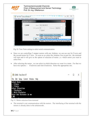 TechnischeUniversität Chemnitz
Chair of Measurement and Sensor Technology
Prof. Dr.-Ing. OlfaKanoun
18 | P a g e
Fig 10: Tera Term setting to select serial communication
• Since we are controlling 2 stepper motors with one Arduino, we can use one for X-axis and
the second motor for Y-axis . As soon as we select the Arduino Uno in port list , the terminal
will start and it will give us the option of selection of motor ,i.e. which motor you want to
select first .
• After selecting the motor , we can select in which direction we want it to rotate . For that we
have two options :- Clockwise and Anti-Clockwise . Select the appropriate one .
Fig 11: Motor selection from terminal
• The terminal is our communication with the motors . The interfacing of the terminal with the
motors is already done in the arduinocode .
 