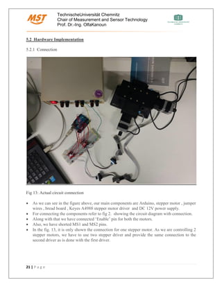 TechnischeUniversität Chemnitz
Chair of Measurement and Sensor Technology
Prof. Dr.-Ing. OlfaKanoun
21 | P a g e
5.2 Hardware Implementation
5.2.1 Connection
Fig 13: Actual circuit connection
• As we can see in the figure above, our main components are Arduino, stepper motor , jumper
wires , bread board , Keyes A4988 stepper motor driver and DC 12V power supply.
• For connecting the components refer to fig 2. showing the circuit diagram with connection.
• Along with that we have connected ‘Enable’ pin for both the motors.
• Also, we have shorted MS1 and MS2 pins.
• In the fig. 13, it is only shown the connection for one stepper motor. As we are controlling 2
stepper motors, we have to use two stepper driver and provide the same connection to the
second driver as is done with the first driver.
 