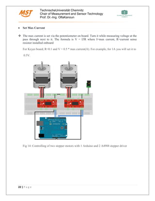 TechnischeUniversität Chemnitz
Chair of Measurement and Sensor Technology
Prof. Dr.-Ing. OlfaKanoun
22 | P a g e
• Set Max Current
❖ The max current is set via the potentiometer on board. Turn it while measuring voltage at the
pass through next to it. The formula is V = I5R where I=max current, R=current sense
resistor installed onboard
For Keyes board, R=0.1 and V = 0.5 * max current(A). For example, for 1A you will set it to
0.5V.
Fig 14: Controlling of two stepper motors with 1 Arduino and 2 A4988 stepper driver
 