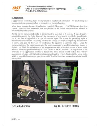 TechnischeUniversität Chemnitz
Chair of Measurement and Sensor Technology
Prof. Dr.-Ing. OlfaKanoun
23 | P a g e
6. Application
Stepper motor controlling helps to implement in mechanical automation for positioning and
movement of machines controlled by computers or electrical devices .
It has found its usage in several application especially 3D printer , CNC Mill conversion , Pen
Plotter . Here we have mentioned how our project can be further improvised and adapted to
develop further application :
As the current implemented model is controlling two axis, that is X-axis and Y-axis. It can be
upgraded to support 3rd Axis. Currently the movement of axis input is provided with millimeter
yet it can also be upgraded to accept micrometer input. The reason for providing input in
millimeter is user/operator can clearly observer the change. So scope of improving the resolution
is simple and can be done just by modifying the equation to calculate steps. Once 3D
implementation of the stage is complete, the same system can be used for drawing a shapes or
alphabet etc. With the replacement of one stepper motor with an implementation of servo motor
it would allow the system to behave as a CNC miller or a CNC machine. The upgradation of the
firmware or an application written to handle this three motor would suffice the software
requirement. wherein still the hardware requirement need to be met. Hardware like servo motor
which is assembled to the stage, pen plotter or PCB mill with certain supportable arduino shields
are required
Fig 15: CNC miller Fig 16: CNC Pen Plotter
 