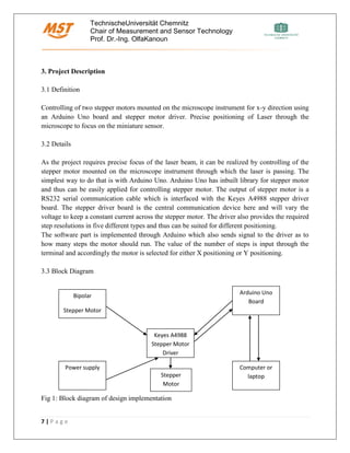 TechnischeUniversität Chemnitz
Chair of Measurement and Sensor Technology
Prof. Dr.-Ing. OlfaKanoun
7 | P a g e
3. Project Description
3.1 Definition
Controlling of two stepper motors mounted on the microscope instrument for x-y direction using
an Arduino Uno board and stepper motor driver. Precise positioning of Laser through the
microscope to focus on the miniature sensor.
3.2 Details
As the project requires precise focus of the laser beam, it can be realized by controlling of the
stepper motor mounted on the microscope instrument through which the laser is passing. The
simplest way to do that is with Arduino Uno. Arduino Uno has inbuilt library for stepper motor
and thus can be easily applied for controlling stepper motor. The output of stepper motor is a
RS232 serial communication cable which is interfaced with the Keyes A4988 stepper driver
board. The stepper driver board is the central communication device here and will vary the
voltage to keep a constant current across the stepper motor. The driver also provides the required
step resolutions in five different types and thus can be suited for different positioning.
The software part is implemented through Arduino which also sends signal to the driver as to
how many steps the motor should run. The value of the number of steps is input through the
terminal and accordingly the motor is selected for either X positioning or Y positioning.
3.3 Block Diagram
Fig 1: Block diagram of design implementation
Keyes A4988
Stepper Motor
Driver
Bipolar
Stepper Motor
Arduino Uno
Board
Power supply Computer or
laptopStepper
Motor
 