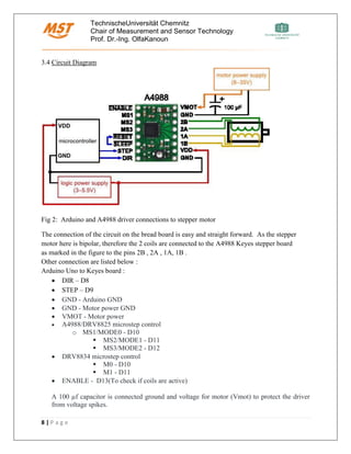 TechnischeUniversität Chemnitz
Chair of Measurement and Sensor Technology
Prof. Dr.-Ing. OlfaKanoun
8 | P a g e
3.4 Circuit Diagram
Fig 2: Arduino and A4988 driver connections to stepper motor
The connection of the circuit on the bread board is easy and straight forward. As the stepper
motor here is bipolar, therefore the 2 coils are connected to the A4988 Keyes stepper board
as marked in the figure to the pins 2B , 2A , 1A, 1B .
Other connection are listed below :
Arduino Uno to Keyes board :
• DIR – D8
• STEP – D9
• GND - Arduino GND
• GND - Motor power GND
• VMOT - Motor power
• A4988/DRV8825 microstep control
o MS1/MODE0 - D10
▪ MS2/MODE1 - D11
▪ MS3/MODE2 - D12
• DRV8834 microstep control
▪ M0 - D10
▪ M1 - D11
• ENABLE - D13(To check if coils are active)
A 100 µf capacitor is connected ground and voltage for motor (Vmot) to protect the driver
from voltage spikes.
 