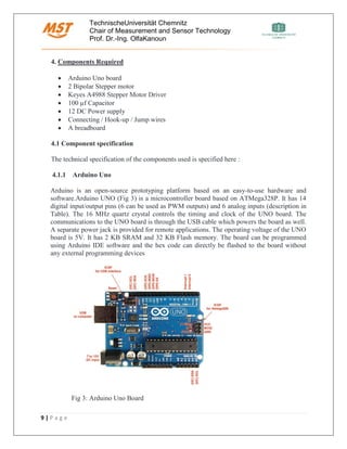 TechnischeUniversität Chemnitz
Chair of Measurement and Sensor Technology
Prof. Dr.-Ing. OlfaKanoun
9 | P a g e
4. Components Required
• Arduino Uno board
• 2 Bipolar Stepper motor
• Keyes A4988 Stepper Motor Driver
• 100 µf Capacitor
• 12 DC Power supply
• Connecting / Hook-up / Jump wires
• A breadboard
4.1 Component specification
The technical specification of the components used is specified here :
4.1.1 Arduino Uno
Arduino is an open-source prototyping platform based on an easy-to-use hardware and
software.Arduino UNO (Fig 3) is a microcontroller board based on ATMega328P. It has 14
digital input/output pins (6 can be used as PWM outputs) and 6 analog inputs (description in
Table). The 16 MHz quartz crystal controls the timing and clock of the UNO board. The
communications to the UNO board is through the USB cable which powers the board as well.
A separate power jack is provided for remote applications. The operating voltage of the UNO
board is 5V. It has 2 KB SRAM and 32 KB Flash memory. The board can be programmed
using Arduino IDE software and the hex code can directly be flashed to the board without
any external programming devices
Fig 3: Arduino Uno Board
 