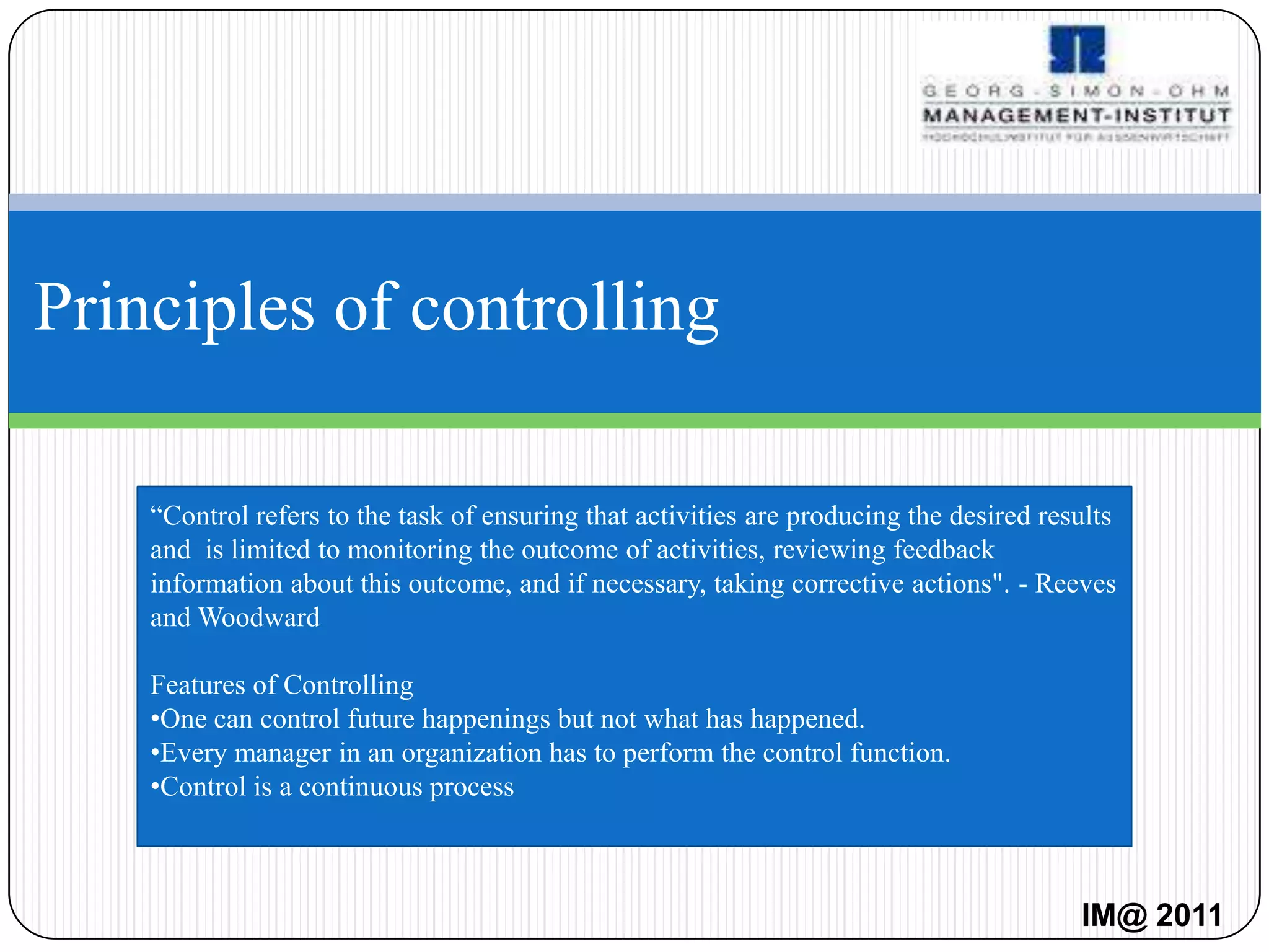 Principles of controlling

    “Control refers to the task of ensuring that activities are producing the desired results
    and is limited to monitoring the outcome of activities, reviewing feedback
    information about this outcome, and if necessary, taking corrective actions". - Reeves
    and Woodward

    Features of Controlling
    •One can control future happenings but not what has happened.
    •Every manager in an organization has to perform the control function.
    •Control is a continuous process



                                                                                         IM@ 2011
 