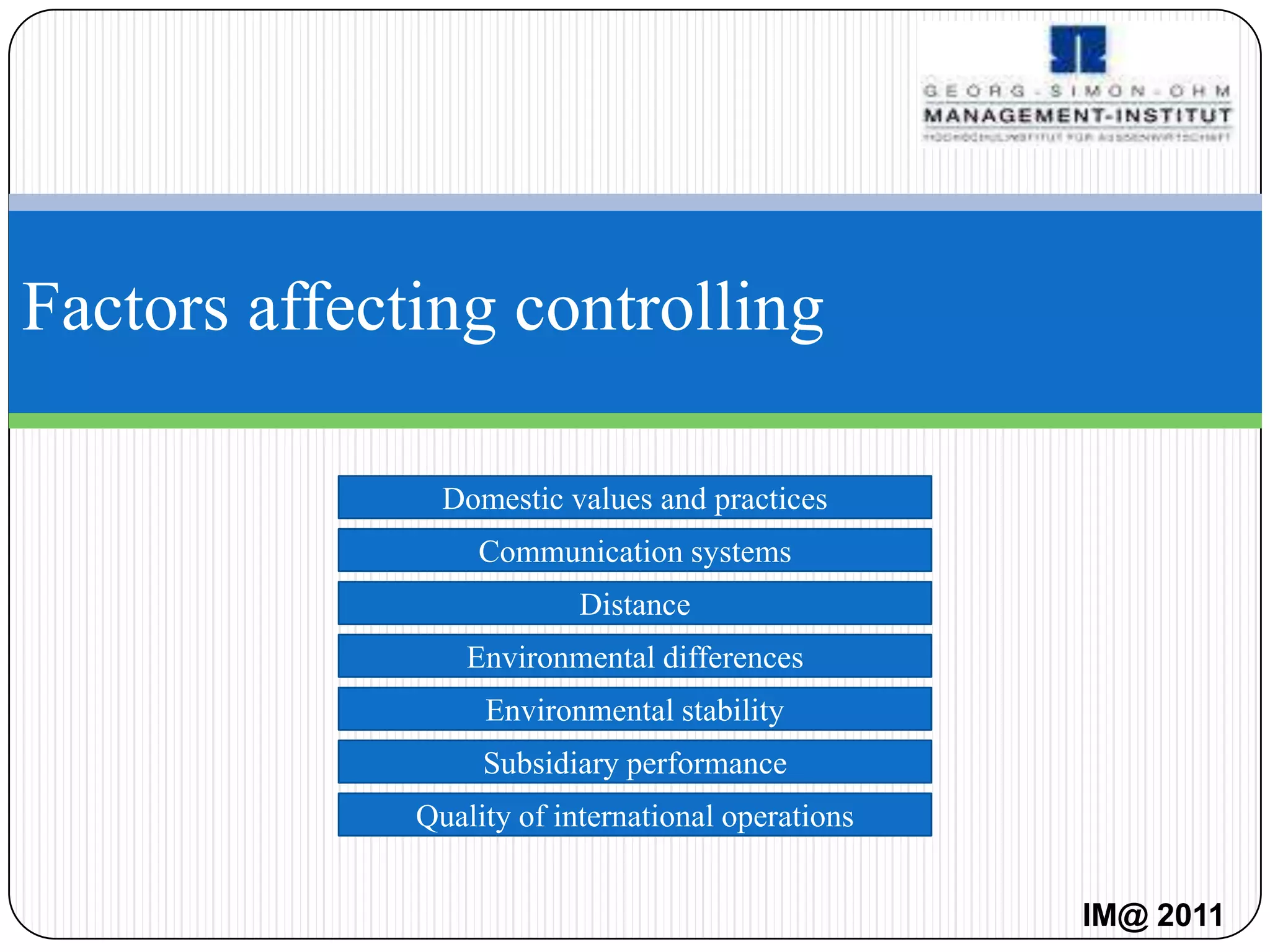 Factors affecting controlling

                Domestic values and practices
                   Communication systems
                           Distance
                  Environmental differences
                   Environmental stability
                   Subsidiary performance
              Quality of international operations


                                                    IM@ 2011
 