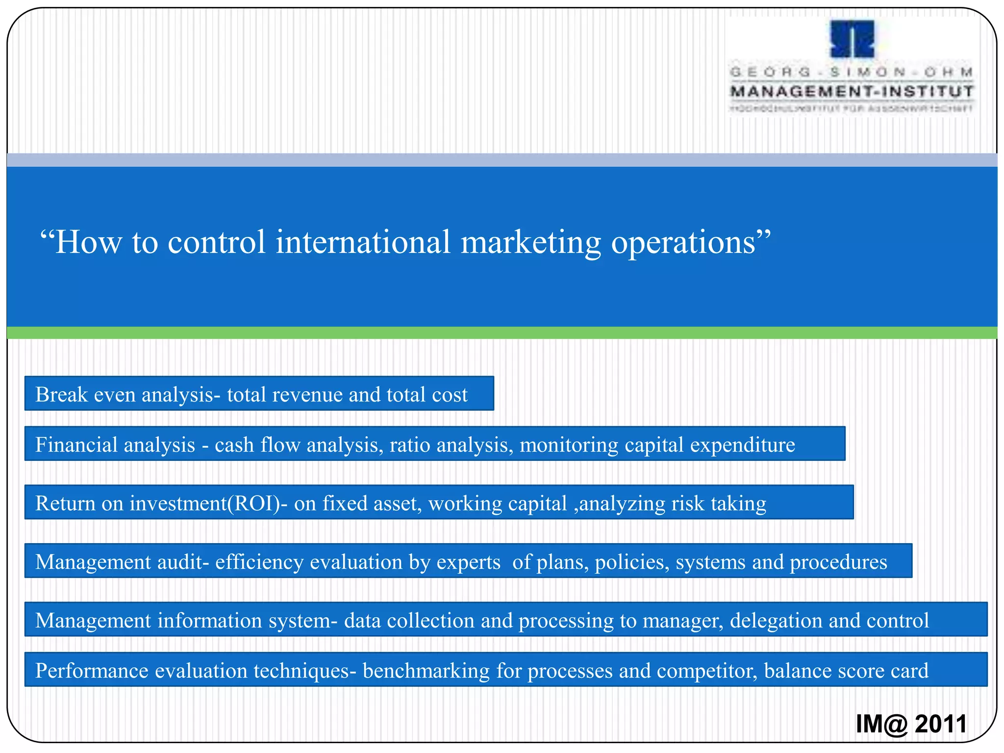 “How to control international marketing operations”



Break even analysis- total revenue and total cost

Financial analysis - cash flow analysis, ratio analysis, monitoring capital expenditure

Return on investment(ROI)- on fixed asset, working capital ,analyzing risk taking

Management audit- efficiency evaluation by experts of plans, policies, systems and procedures

Management information system- data collection and processing to manager, delegation and control

Performance evaluation techniques- benchmarking for processes and competitor, balance score card

                                                                                          IM@ 2011
 