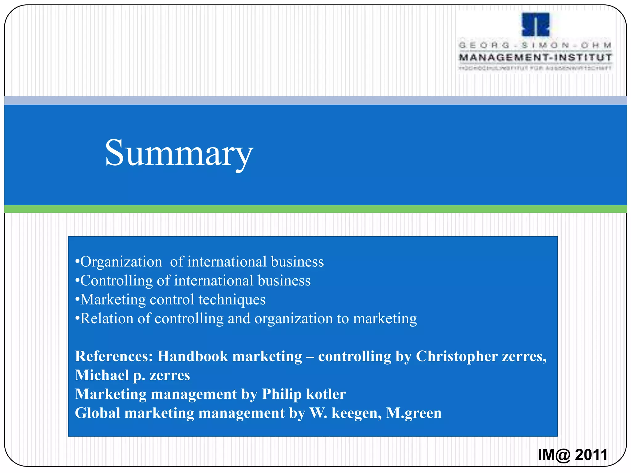 Summary

•Organization of international business
•Controlling of international business
•Marketing control techniques
•Relation of controlling and organization to marketing

References: Handbook marketing – controlling by Christopher zerres,
Michael p. zerres
Marketing management by Philip kotler
Global marketing management by W. keegen, M.green

                                                                 IM@ 2011
 