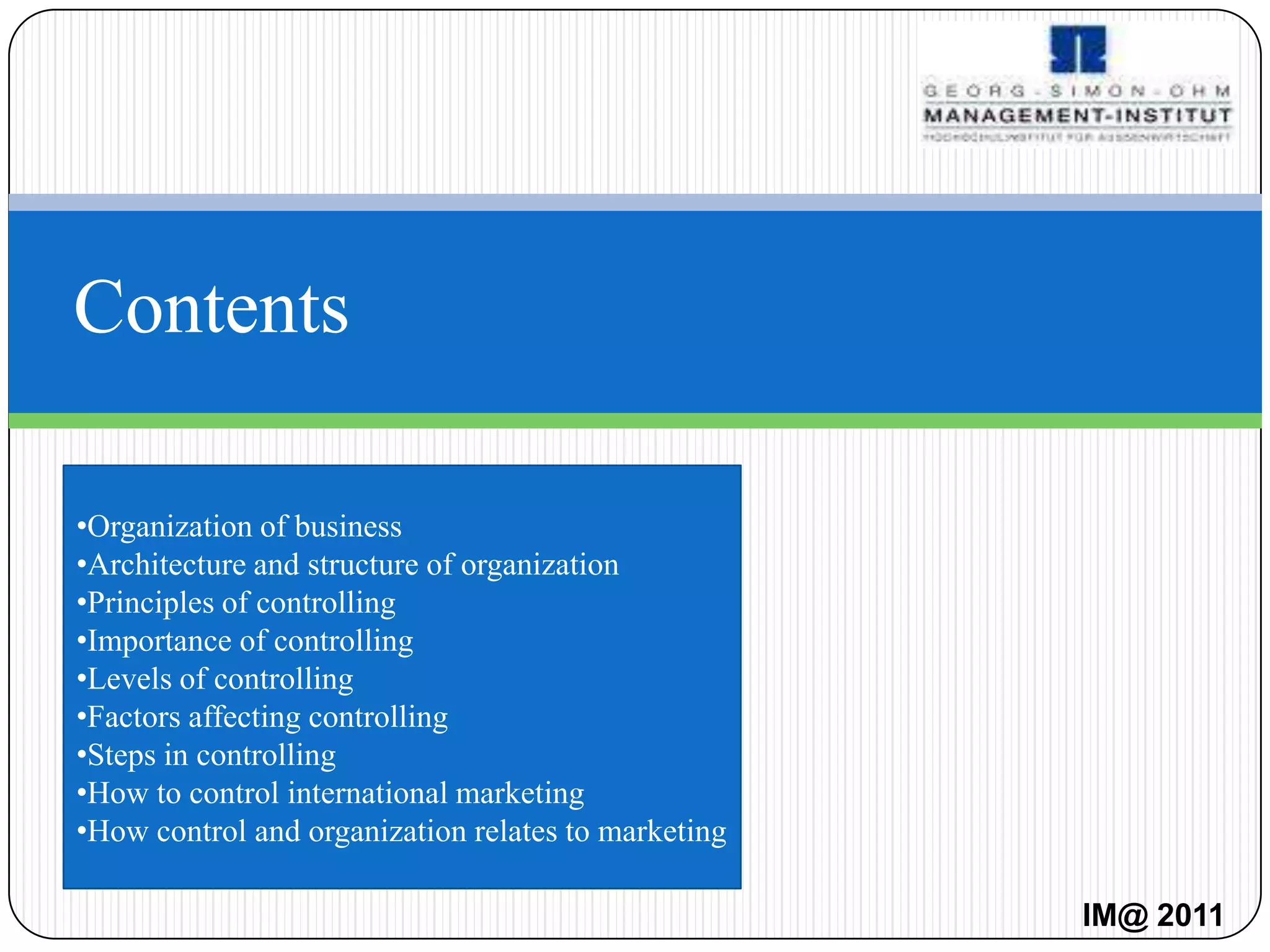 Contents

•Organization of business
•Architecture and structure of organization
•Principles of controlling
•Importance of controlling
•Levels of controlling
•Factors affecting controlling
•Steps in controlling
•How to control international marketing
•How control and organization relates to marketing

                                                     IM@ 2011
 