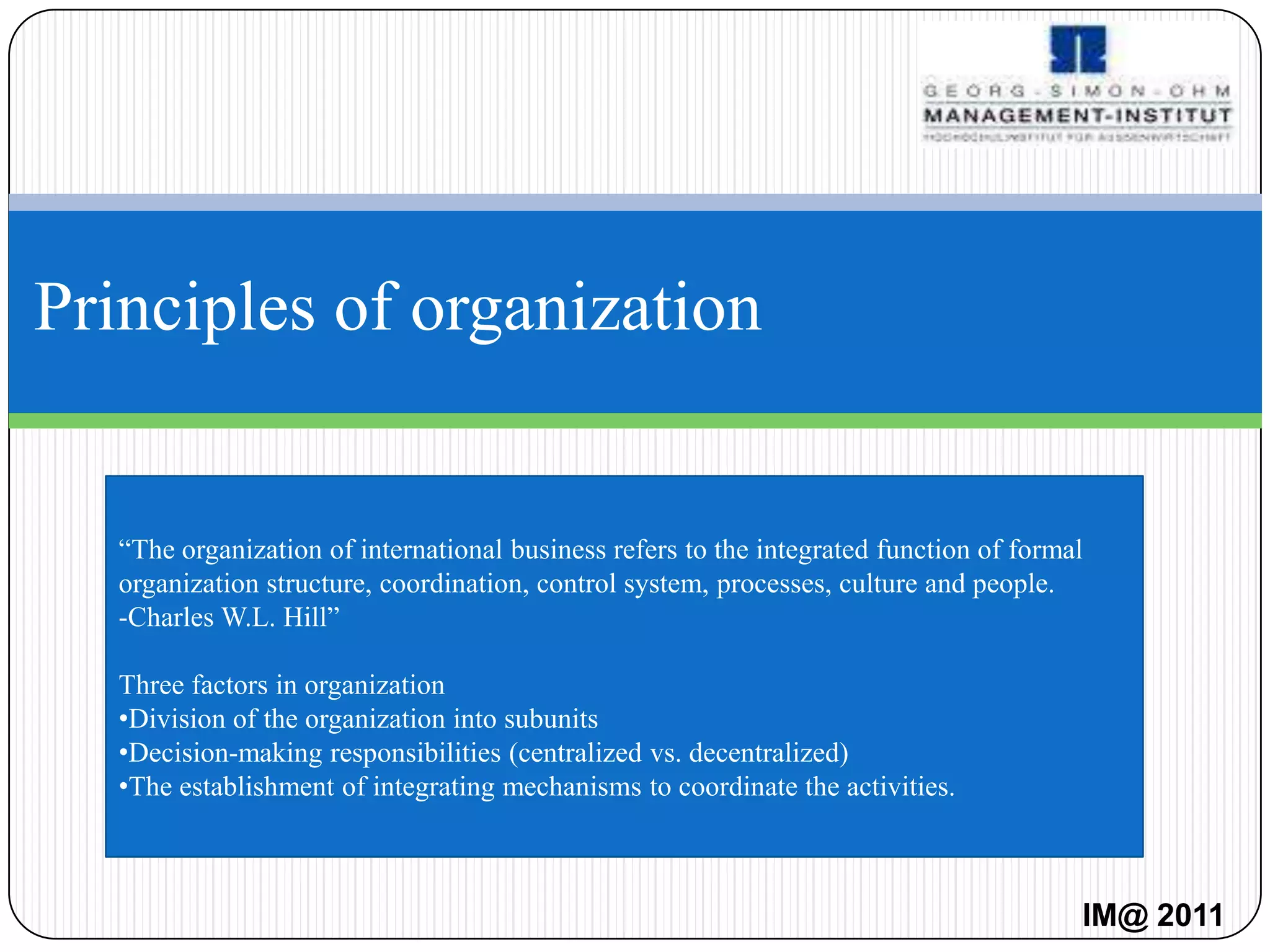 Principles of organization


   “The organization of international business refers to the integrated function of formal
   organization structure, coordination, control system, processes, culture and people.
   -Charles W.L. Hill”

   Three factors in organization
   •Division of the organization into subunits
   •Decision-making responsibilities (centralized vs. decentralized)
   •The establishment of integrating mechanisms to coordinate the activities.



                                                                                         IM@ 2011
 