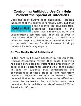 http://www.outsourcestrategies.com/ 1-800-670-2809
Controlling Antibiotic Use Can Help
Prevent the Spread of Infections
Does the body always need antibiotics? Research
indicates that the answer is “probably not”. But that
does not stop the physician from
prescribing antibiotics if the
patient has a really bad flu or the
uncomfortable common cold. They do so even if
they know that it’s not going to make any
difference. Repeated and improper use of antibiotics
is the main reasons for the increase in drug-
resistant bacteria, say experts.
Do You Really Need Antibiotics?
Is this hard to believe? Research by the American
Medical Association reveals that acute bronchitis
has been considered to warrant the prescription of
antibiotics by doctors for around 70% of the cases
in spite of evidence that demonstrates the
powerlessness of these drugs to fight respiratory
disorders. Research presented at IDWeek 2013
revealed that acute bronchitis cannot be effectively
treated by antibiotics. But antibiotics have been
prescribed for bronchitis at a rate of around 73% in
America for 30 years.
 