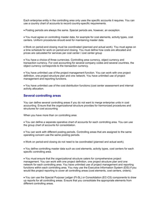 Each enterprise entity in the controlling area only uses the specific accounts it requires. You can
use a country chart of accounts to record country-specific requirements.

• Posting periods are always the same. Special periods are, however, an exception.

• You must agree on controlling master data, for example for cost elements, activity types, cost
centers. Uniform procedures should exist for maintaining master data.

• Work on period-end closing must be coordinated (planned and actual work). You must agree on
a time schedule for work on period-end closing. You must define how costs are allocated and
prices are calculated for services per cost center / cost center group

• You have a choice of three currencies. Controlling area currency, object currency and
transaction currency. For cost accounting for several company codes and several countries, the
object currency corresponds to the transaction currency.

• You have unlimited use of the project management function. You can work with one project
definition, one project structure plan and one network. You have unlimited use of project
management and reporting functions.

• You have unlimited use of the cost distribution functions (cost center assessment and internal
activity allocation.

Several controlling areas

You can define several controlling areas if you do not want to merge enterprise units in cost
accounting. Ensure that the organizational structure provides for harmonized procedures and
structures for cost accounting

When you have more than on controlling area:

• You can define a separate operative chart of accounts for each controlling area. You can use
the group chart of accounts for consolidation.

• You can work with different posting periods. Controlling areas that are assigned to the same
operating concern use the same posting periods.

• Work on period-end closing do not need to be coordinated (planned and actual work).

• You define controlling master data such as cost elements, activity types, cost centers for each
specific controlling area.

• You must ensure that the organizational structure caters for comprehensive project
management. You can work with one project definition, one project structure plan and one
network for each controlling area. You have unlimited use of project management and reporting
functions within each controlling area. You may use the Executive Information System (EIS) if you
would like project reporting to cover all controlling areas (cost elements, cost centers, orders).

• You can use the Special Purpose Ledger (FI-SL) or Consolidation (EC-CS) components to draw
up reports for all controlling areas. Ensure that you consolidate the appropriate elements from
different controlling areas.
 