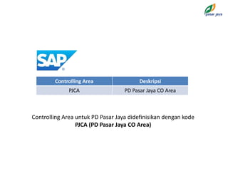 Controlling Area Deskripsi
PJCA PD Pasar Jaya CO Area
Controlling Area untuk PD Pasar Jaya didefinisikan dengan kode
PJCA (PD Pasar Jaya CO Area)
 