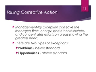 Taking Corrective Action
 Management-by Exception can save the
managers time, energy, and other resources,
and concentrates efforts on areas showing the
greatest need.
 There are two types of exceptions:
Problems - below standard
Opportunities - above standard
11
 