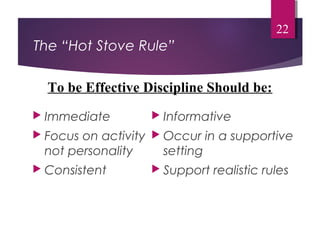The “Hot Stove Rule”
 Immediate
 Focus on activity
not personality
 Consistent
 Informative
 Occur in a supportive
setting
 Support realistic rules
22
To be Effective Discipline Should be:
 