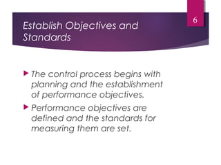 Establish Objectives and
Standards
 The control process begins with
planning and the establishment
of performance objectives.
 Performance objectives are
defined and the standards for
measuring them are set.
6
 