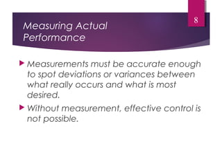 Measuring Actual
Performance
 Measurements must be accurate enough
to spot deviations or variances between
what really occurs and what is most
desired.
 Without measurement, effective control is
not possible.
8
 