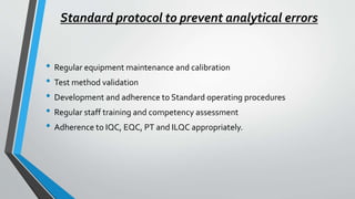 Standard protocol to prevent analytical errors
• Regular equipment maintenance and calibration
• Test method validation
• Development and adherence to Standard operating procedures
• Regular staff training and competency assessment
• Adherence to IQC, EQC, PT and ILQC appropriately.
 