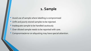 1. Sample
• Avoid use of sample where labelling is compromised
• Unfit and poorly stored samples to be rejected.
• Inadequate sample to be handled cautiously
• Over diluted sample needs to be reported with care.
• Compromise/error on aliquoting may have special attention.
 