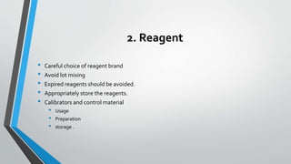 2. Reagent
• Careful choice of reagent brand
• Avoid lot mixing
• Expired reagents should be avoided.
• Appropriately store the reagents.
• Calibrators and control material
• Usage
• Preparation
• storage .
 