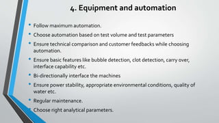 4. Equipment and automation
• Follow maximum automation.
• Choose automation based on test volume and test parameters
• Ensure technical comparison and customer feedbacks while choosing
automation.
• Ensure basic features like bubble detection, clot detection, carry over,
interface capability etc.
• Bi-directionally interface the machines
• Ensure power stability, appropriate environmental conditions, quality of
water etc.
• Regular maintenance.
• Choose right analytical parameters.
 