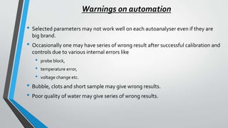 Warnings on automation
• Selected parameters may not work well on each autoanalyser even if they are
big brand.
• Occasionally one may have series of wrong result after successful calibration and
controls due to various internal errors like
• probe block,
• temperature error,
• voltage change etc.
• Bubble, clots and short sample may give wrong results.
• Poor quality of water may give series of wrong results.
 
