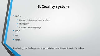6. Quality system
• IQC –
• Human origin to avoid matrix effect,
• Third party
• to cover measuring range
• EQC
• PT
• ILQC
Analyzing the findings and appropriate corrective actions to be taken
 