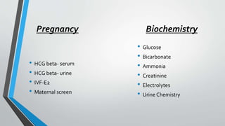 Pregnancy
• HCG beta- serum
• HCG beta- urine
• IVF-E2
• Maternal screen
Biochemistry
• Glucose
• Bicarbonate
• Ammonia
• Creatinine
• Electrolytes
• Urine Chemistry
 