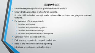 Important
• Formulate reporting/validation guidelines for each analyte.
• Ensure that Age and Sex is taken for all patients.
• Do take LMP and other history for selected tests like sex hormones, pregnancy related
tests etc.
• For every out of the range result,
• Co-relate with history
• Co-relate with patient demographics
• Co-relate with other test findings
• Co-relate with previous results, if appropriate.
• Generous versus planned rechecks.
• Pick up every opportunity to speak to clinician.
• Read as and when needed while reporting
• Introduce several panels and reflex tests.
 