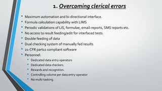 1. Overcoming clerical errors
• Maximum automation and bi-directional interface.
• Formula calculation capability with LIMS
• Periodic validations of LIS, formulae, email-reports, SMS reports etc.
• No access to result feeding/edit for interfaced tests.
• Double feeding of data
• Dual checking system of manually fed results
• 21-CFR part11 compliant software
• Personnel:
• Dedicated data entry operators
• Dedicated data checkers.
• Rewards and recognition.
• Controlling volume per data entry operator
• No multi-tasking.
 