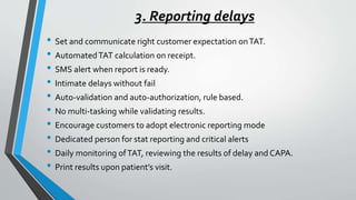 3. Reporting delays
• Set and communicate right customer expectation onTAT.
• AutomatedTAT calculation on receipt.
• SMS alert when report is ready.
• Intimate delays without fail
• Auto-validation and auto-authorization, rule based.
• No multi-tasking while validating results.
• Encourage customers to adopt electronic reporting mode
• Dedicated person for stat reporting and critical alerts
• Daily monitoring ofTAT, reviewing the results of delay and CAPA.
• Print results upon patient’s visit.
 