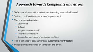 Approach towards Complaints and errors
• To be treated as most important event needing personal addressal.
• Serious consideration as an area of improvement.
• This is an opportunity to: -
• Get involved
• Self audit
• Bring discipline/fear in staff
• Sincerity in work for staff.
• Keep staff on toes instead of getting over confident.
• This is a chance to speak/impress a customer (patient/doctor)
• Periodic review meetings on complaint and errors.
 