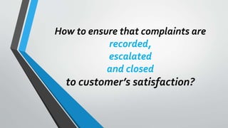 How to ensure that complaints are
recorded,
escalated
and closed
to customer’s satisfaction?
 