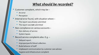 What should be recorded?
• Customer complaint, which may be –
• An error
• Perception
• Internal error found, with situation where –
• The report was already submitted
• The report was not submitted
• Non-compliance on various accounts –
• Non-delivery of service
• System lapses
• Record service complaints also. E.g. –
• Delayed report.
• Improper/painful blood collection.
• Rude behavior of staff
• Unpleasant communication by customer care advisor.
• Hygiene and infrastructure complaint
 