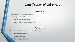 Classification of Lab errors
Latent errors
These are the errors occurring due to -
• Organizational failures.
• Infrastructure and design
• Faulty policies from management.
Active errors
The rest are active errors, which are of three types
• Pre-analytical errors
• Analytical errors
• Post analytical errors
 