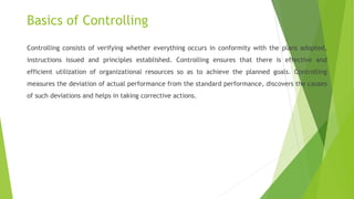 Basics of Controlling
Controlling consists of verifying whether everything occurs in conformity with the plans adopted,
instructions issued and principles established. Controlling ensures that there is effective and
efficient utilization of organizational resources so as to achieve the planned goals. Controlling
measures the deviation of actual performance from the standard performance, discovers the causes
of such deviations and helps in taking corrective actions.
 