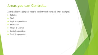 Areas you can Control…
All the areas in a company need to be controlled. Here are a few examples.
 Policies
 Staff
 Capital expenditure
 Production
 Wages & Salaries
 Cost of production
 Tools & equipment
 
