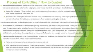 Process of Controlling / How to Control
 Establishment of standards- Standards are the plans or the targets which have to be achieved in the course of business function. They
can also be called as the criterions for judging the performance. Standards generally are classified into two-
 Measurable or tangible - Those standards which can be measured and expressed are called as measurable standards. They can be in form of
cost, output, expenditure, time, profit, etc.
 Non-measurable or intangible- There are standards which cannot be measured monetarily. For example- performance of a manager,
deviation of workers, their attitudes towards a concern. These are called as intangible standards.
Controlling becomes easy through establishment of these standards because controlling is exercised on the basis of these standards.
 Measurement of performance- The second major step in controlling is to measure the performance. Finding out deviations becomes
easy through measuring the actual performance. Performance levels are sometimes easy to measure and sometimes difficult.
Measurement of tangible standards is easy as it can be expressed in units, cost, money terms, etc. Quantitative measurement becomes
difficult when performance of manager has to be measured. Performance of a manager cannot be measured in quantities.
 Taking remedial actions- Once the causes and extent of deviations are known, the manager has to detect those errors and take
remedial measures for it. There are two alternatives here.
 Taking corrective measures for deviations which have occurred; and
 After taking the corrective measures, if the actual performance is not in conformity with plans, the manager can revise the targets. It is
here the controlling process comes to an end. Follow up is an important step because it is only through taking corrective measures, a
manager can exercise controlling.
 
