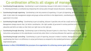 Co-ordination affects all stages of management
 Coordinating through planning – Coordinating is a part of planning, because it tells what to include in a good plan and how to execute
it. Planning facilitates co-ordination by integrating the various plans through mutual discussion, exchange of ideas.
 Coordinating through organizing – Coordinating is the very essence of organizing. It is part of organizing, because it takes the first
lead. In fact when the management assigns and groups various activities to the departments, coordinating of the activities is the
uppermost in its mind.
 Coordinating through staffing – Coordinating is part of staffing, because it specifies who will be a staff and its rational placement.
Management always ensures that, for better coordination, the right number of personnel in various positions with right type of
education and skills are taken so that there are right men on the right job.
 Coordinating through directing – Coordinating is part of directing, because it gives it a clear focus. The purpose of giving orders,
instructions and guidance to the subordinates is served only when there is a harmony between the superiors and the subordinates.
 Coordinating through controlling – Coordinating is a part of reporting, because it makes it realistic. Management ensures through
coordinating that there is no difference in actual performance as compared to the standard performance so as to achieve the
organizational goals.
Coordination in effect SYNCHRONISES the processes of an organisation for achieving common goals without conflicts.
 