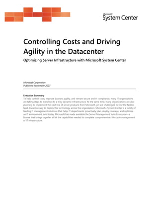 Controlling Costs and Driving
Agility in the Datacenter
Optimizing Server Infrastructure with Microsoft System Center




Microsoft Corporation
Published: November 2007



Executive Summary
To help control costs, improve business agility, and remain secure and in compliance, many IT organizations
are taking steps to transition to a truly dynamic infrastructure. At the same time, many organizations are also
planning to implement the next line of server products from Microsoft, yet are challenged to find the fastest,
least disruptive way to deploy this technology across the organization. Microsoft® System Center is a family of
leading IT management solutions that helps IT departments proactively plan, deploy, manage, and optimize
an IT environment. And today, Microsoft has made available the Server Management Suite Enterprise—a
license that brings together all of the capabilities needed to complete comprehensive, life-cycle management
of IT infrastructure.
 
