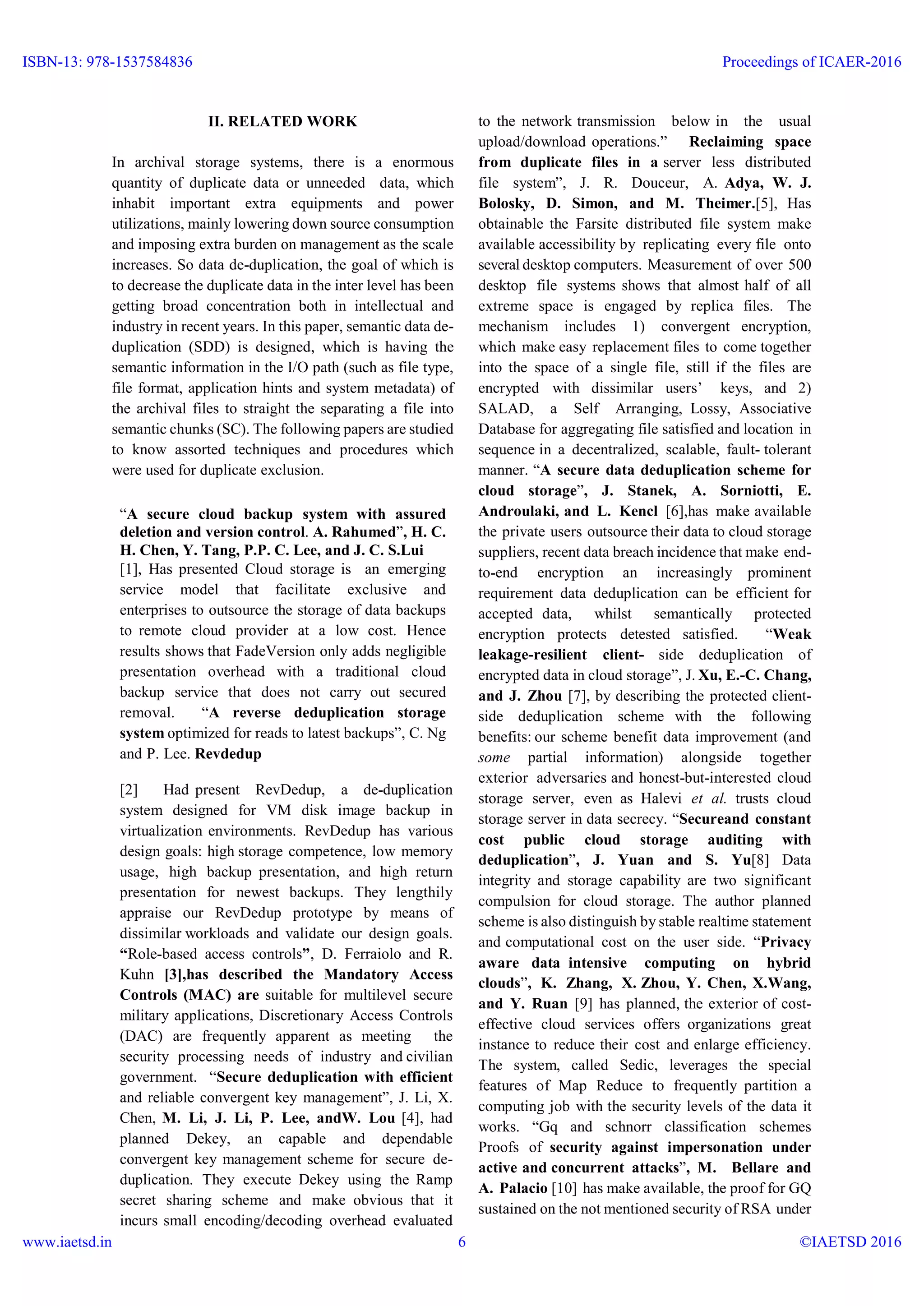 II. RELATED WORK
In archival storage systems, there is a enormous
quantity of duplicate data or unneeded data, which
inhabit important extra equipments and power
utilizations, mainly lowering down source consumption
and imposing extra burden on management as the scale
increases. So data de-duplication, the goal of which is
to decrease the duplicate data in the inter level has been
getting broad concentration both in intellectual and
industry in recent years. In this paper, semantic data de-
duplication (SDD) is designed, which is having the
semantic information in the I/O path (such as file type,
file format, application hints and system metadata) of
the archival files to straight the separating a file into
semantic chunks (SC). The following papers are studied
to know assorted techniques and procedures which
were used for duplicate exclusion.
“A secure cloud backup system with assured
deletion and version control. A. Rahumed”, H. C.
H. Chen, Y. Tang, P.P. C. Lee, and J. C. S.Lui
[1], Has presented Cloud storage is an emerging
service model that facilitate exclusive and
enterprises to outsource the storage of data backups
to remote cloud provider at a low cost. Hence
results shows that FadeVersion only adds negligible
presentation overhead with a traditional cloud
backup service that does not carry out secured
removal. “A reverse deduplication storage
system optimized for reads to latest backups”, C. Ng
and P. Lee. Revdedup
[2] Had present RevDedup, a de-duplication
system designed for VM disk image backup in
virtualization environments. RevDedup has various
design goals: high storage competence, low memory
usage, high backup presentation, and high return
presentation for newest backups. They lengthily
appraise our RevDedup prototype by means of
dissimilar workloads and validate our design goals.
“Role-based access controls”, D. Ferraiolo and R.
Kuhn [3],has described the Mandatory Access
Controls (MAC) are suitable for multilevel secure
military applications, Discretionary Access Controls
(DAC) are frequently apparent as meeting the
security processing needs of industry and civilian
government. “Secure deduplication with efficient
and reliable convergent key management”, J. Li, X.
Chen, M. Li, J. Li, P. Lee, andW. Lou [4], had
planned Dekey, an capable and dependable
convergent key management scheme for secure de-
duplication. They execute Dekey using the Ramp
secret sharing scheme and make obvious that it
incurs small encoding/decoding overhead evaluated
to the network transmission below in the usual
upload/download operations.” Reclaiming space
from duplicate files in a server less distributed
file system”, J. R. Douceur, A. Adya, W. J.
Bolosky, D. Simon, and M. Theimer.[5], Has
obtainable the Farsite distributed file system make
available accessibility by replicating every file onto
several desktop computers. Measurement of over 500
desktop file systems shows that almost half of all
extreme space is engaged by replica files. The
mechanism includes 1) convergent encryption,
which make easy replacement files to come together
into the space of a single file, still if the files are
encrypted with dissimilar users’ keys, and 2)
SALAD, a Self Arranging, Lossy, Associative
Database for aggregating file satisfied and location in
sequence in a decentralized, scalable, fault- tolerant
manner. “A secure data deduplication scheme for
cloud storage”, J. Stanek, A. Sorniotti, E.
Androulaki, and L. Kencl [6],has make available
the private users outsource their data to cloud storage
suppliers, recent data breach incidence that make end-
to-end encryption an increasingly prominent
requirement data deduplication can be efficient for
accepted data, whilst semantically protected
encryption protects detested satisfied. “Weak
leakage-resilient client- side deduplication of
encrypted data in cloud storage”, J. Xu, E.-C. Chang,
and J. Zhou [7], by describing the protected client-
side deduplication scheme with the following
benefits: our scheme benefit data improvement (and
some partial information) alongside together
exterior adversaries and honest-but-interested cloud
storage server, even as Halevi et al. trusts cloud
storage server in data secrecy. “Secureand constant
cost public cloud storage auditing with
deduplication”, J. Yuan and S. Yu[8] Data
integrity and storage capability are two significant
compulsion for cloud storage. The author planned
scheme is also distinguish by stable realtime statement
and computational cost on the user side. “Privacy
aware data intensive computing on hybrid
clouds”, K. Zhang, X. Zhou, Y. Chen, X.Wang,
and Y. Ruan [9] has planned, the exterior of cost-
effective cloud services offers organizations great
instance to reduce their cost and enlarge efficiency.
The system, called Sedic, leverages the special
features of Map Reduce to frequently partition a
computing job with the security levels of the data it
works. “Gq and schnorr classification schemes
Proofs of security against impersonation under
active and concurrent attacks”, M. Bellare and
A. Palacio [10] has make available, the proof for GQ
sustained on the not mentioned security of RSA under
ISBN-13: 978-1537584836
www.iaetsd.in
Proceedings of ICAER-2016
©IAETSD 20166
 