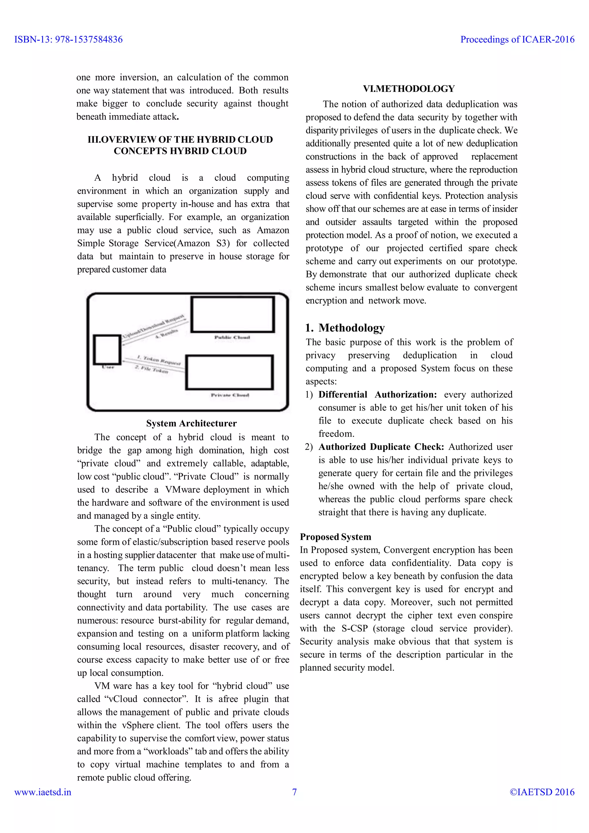 one more inversion, an calculation of the common
one way statement that was introduced. Both results
make bigger to conclude security against thought
beneath immediate attack.
III.OVERVIEW OF THE HYBRID CLOUD
CONCEPTS HYBRID CLOUD
A hybrid cloud is a cloud computing
environment in which an organization supply and
supervise some property in-house and has extra that
available superficially. For example, an organization
may use a public cloud service, such as Amazon
Simple Storage Service(Amazon S3) for collected
data but maintain to preserve in house storage for
prepared customer data
System Architecturer
The concept of a hybrid cloud is meant to
bridge the gap among high domination, high cost
“private cloud” and extremely callable, adaptable,
low cost “public cloud”. “Private Cloud” is normally
used to describe a VMware deployment in which
the hardware and software of the environment is used
and managed by a single entity.
The concept of a “Public cloud” typically occupy
some form of elastic/subscription based reserve pools
in a hosting supplier datacenter that make use of multi-
tenancy. The term public cloud doesn’t mean less
security, but instead refers to multi-tenancy. The
thought turn around very much concerning
connectivity and data portability. The use cases are
numerous: resource burst-ability for regular demand,
expansion and testing on a uniform platform lacking
consuming local resources, disaster recovery, and of
course excess capacity to make better use of or free
up local consumption.
VM ware has a key tool for “hybrid cloud” use
called “vCloud connector”. It is afree plugin that
allows the management of public and private clouds
within the vSphere client. The tool offers users the
capability to supervise the comfort view, power status
and more from a “workloads” tab and offers the ability
to copy virtual machine templates to and from a
remote public cloud offering.
VI.METHODOLOGY
The notion of authorized data deduplication was
proposed to defend the data security by together with
disparityprivileges of users in the duplicate check. We
additionally presented quite a lot of new deduplication
constructions in the back of approved replacement
assess in hybrid cloud structure, where the reproduction
assess tokens of files are generated through the private
cloud serve with confidential keys. Protection analysis
show off that our schemes are at ease in terms of insider
and outsider assaults targeted within the proposed
protection model. As a proof of notion, we executed a
prototype of our projected certified spare check
scheme and carry out experiments on our prototype.
By demonstrate that our authorized duplicate check
scheme incurs smallest below evaluate to convergent
encryption and network move.
1. Methodology
The basic purpose of this work is the problem of
privacy preserving deduplication in cloud
computing and a proposed System focus on these
aspects:
1) Differential Authorization: every authorized
consumer is able to get his/her unit token of his
file to execute duplicate check based on his
freedom.
2) Authorized Duplicate Check: Authorized user
is able to use his/her individual private keys to
generate query for certain file and the privileges
he/she owned with the help of private cloud,
whereas the public cloud performs spare check
straight that there is having any duplicate.
Proposed System
In Proposed system, Convergent encryption has been
used to enforce data confidentiality. Data copy is
encrypted below a key beneath by confusion the data
itself. This convergent key is used for encrypt and
decrypt a data copy. Moreover, such not permitted
users cannot decrypt the cipher text even conspire
with the S-CSP (storage cloud service provider).
Security analysis make obvious that that system is
secure in terms of the description particular in the
planned security model.
ISBN-13: 978-1537584836
www.iaetsd.in
Proceedings of ICAER-2016
©IAETSD 20167
 