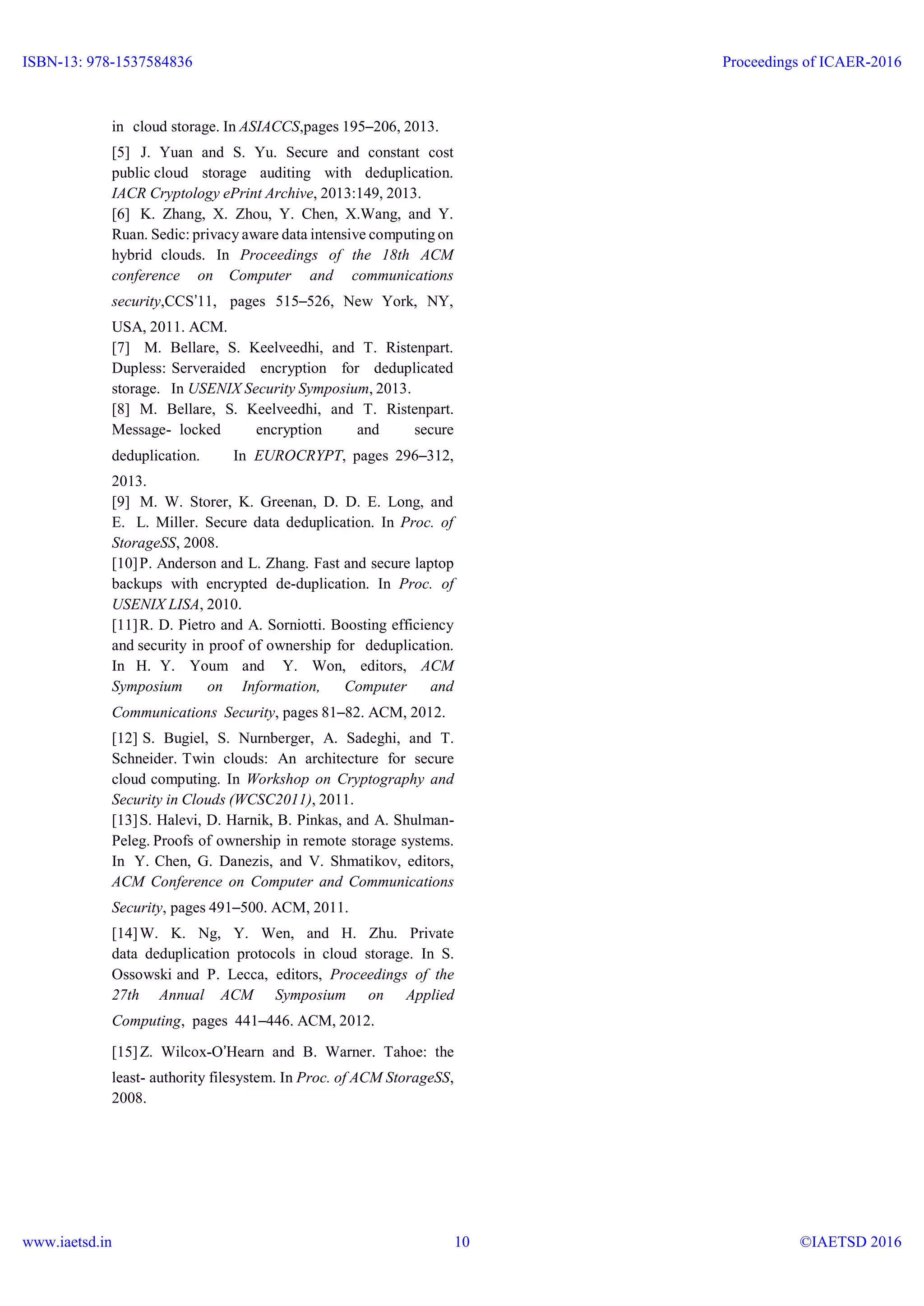 in cloud storage. In ASIACCS,pages 195–206, 2013.
[5] J. Yuan and S. Yu. Secure and constant cost
public cloud storage auditing with deduplication.
IACR Cryptology ePrint Archive, 2013:149, 2013.
[6] K. Zhang, X. Zhou, Y. Chen, X.Wang, and Y.
Ruan. Sedic: privacy aware data intensive computing on
hybrid clouds. In Proceedings of the 18th ACM
conference on Computer and communications
security,CCS’11, pages 515–526, New York, NY,
USA, 2011. ACM.
[7] M. Bellare, S. Keelveedhi, and T. Ristenpart.
Dupless: Serveraided encryption for deduplicated
storage. In USENIX Security Symposium, 2013.
[8] M. Bellare, S. Keelveedhi, and T. Ristenpart.
Message- locked encryption and secure
deduplication. In EUROCRYPT, pages 296–312,
2013.
[9] M. W. Storer, K. Greenan, D. D. E. Long, and
E. L. Miller. Secure data deduplication. In Proc. of
StorageSS, 2008.
[10]P. Anderson and L. Zhang. Fast and secure laptop
backups with encrypted de-duplication. In Proc. of
USENIX LISA, 2010.
[11]R. D. Pietro and A. Sorniotti. Boosting efficiency
and security in proof of ownership for deduplication.
In H. Y. Youm and Y. Won, editors, ACM
Symposium on Information, Computer and
Communications Security, pages 81–82. ACM, 2012.
[12] S. Bugiel, S. Nurnberger, A. Sadeghi, and T.
Schneider. Twin clouds: An architecture for secure
cloud computing. In Workshop on Cryptography and
Security in Clouds (WCSC2011), 2011.
[13]S. Halevi, D. Harnik, B. Pinkas, and A. Shulman-
Peleg. Proofs of ownership in remote storage systems.
In Y. Chen, G. Danezis, and V. Shmatikov, editors,
ACM Conference on Computer and Communications
Security, pages 491–500. ACM, 2011.
[14]W. K. Ng, Y. Wen, and H. Zhu. Private
data deduplication protocols in cloud storage. In S.
Ossowski and P. Lecca, editors, Proceedings of the
27th Annual ACM Symposium on Applied
Computing, pages 441–446. ACM, 2012.
[15]Z. Wilcox-O’Hearn and B. Warner. Tahoe: the
least- authority filesystem. In Proc. of ACM StorageSS,
2008.
ISBN-13: 978-1537584836
www.iaetsd.in
Proceedings of ICAER-2016
©IAETSD 201610
 
