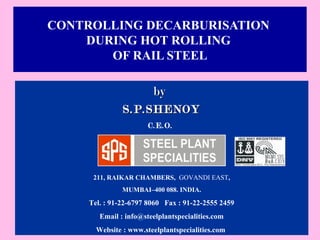 CONTROLLING DECARBURISATION 
DURING HOT ROLLING 
OF RAIL STEEL 
bbyy 
SS..PP..SSHHEENNOOYY 
C.E.O. 
211, RAIKAR CHAMBERS, GOVANDI EAST, 
MUMBAI–400 088. INDIA. 
Tel. : 91-22-6797 8060 Fax : 91-22-2555 2459 
Email : info@steelplantspecialities.com 
Website : www.steelplantspecialities.com 
 
